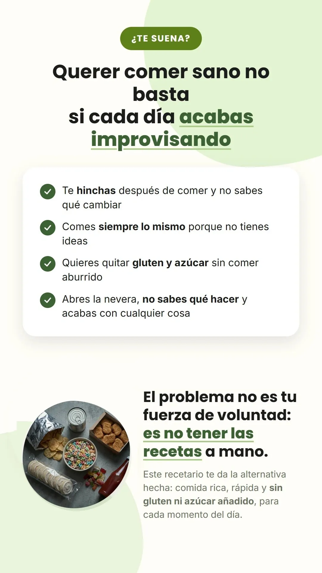 ¿TE SUENA? Querer comer sano no basta si cada día acabas improvisando. Te hinchas después de comer y no sabes qué cambiar. Comes siempre lo mismo porque no tienes ideas. Quieres quitar gluten y azúcar sin comer aburrido. Abres la nevera, no sabes qué hacer y acabas con cualquier cosa. El problema no es tu fuerza de voluntad: es no tener las recetas a mano. Este recetario te da la alternativa hecha: comida rica, rápida y sin gluten ni azúcar añadido, para cada momento del día.